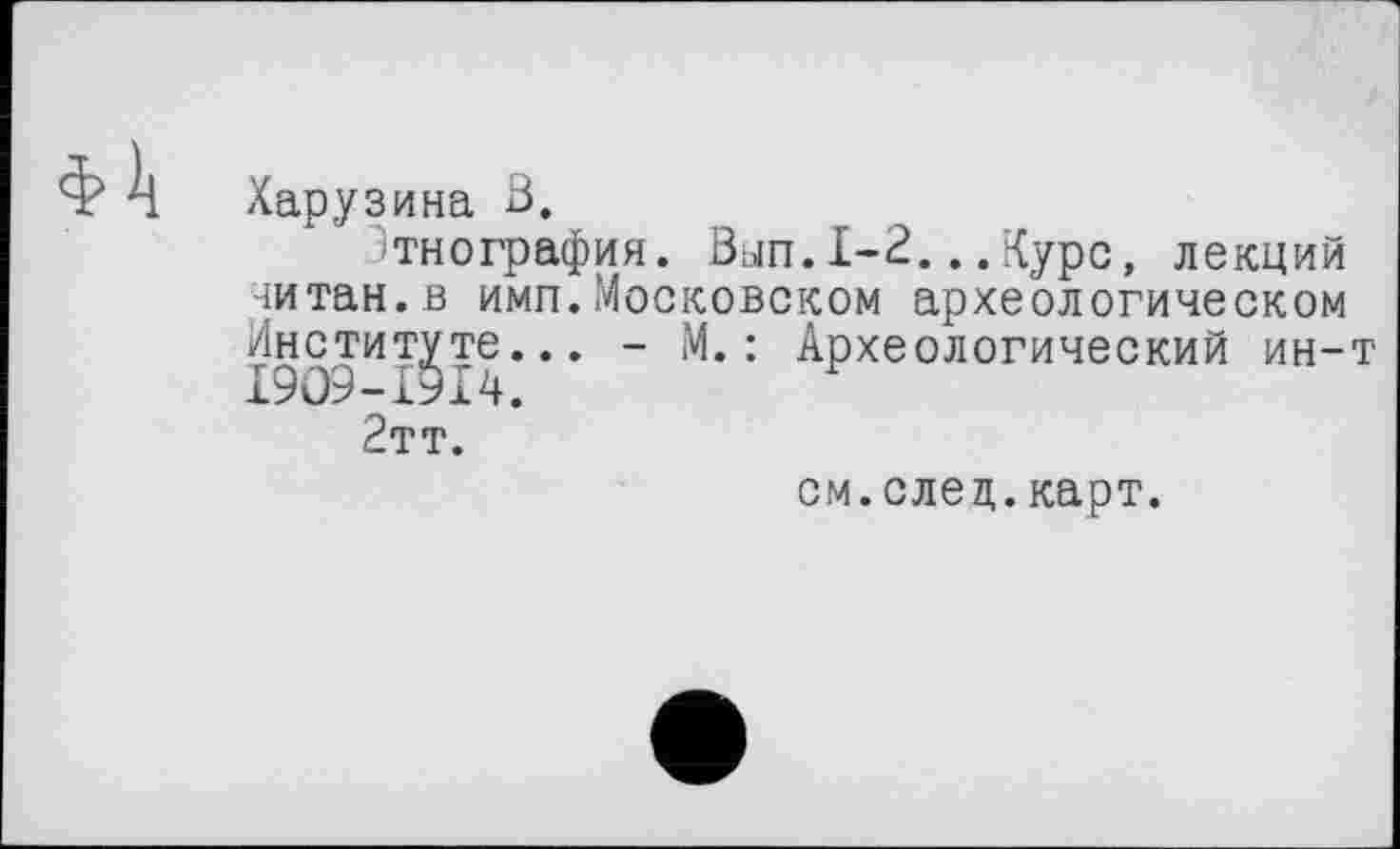 ﻿Харузина В.
тнография. Вып.1-2...Курс, лекций читан.в имп.Московском археологическом Институте... - М.: Археологический ин-т І909-І9І4.
2тт.
см.елец.карт.